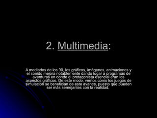 2.  Multimedia : A mediados de los 90, los gráficos, imágenes, animaciones y el sonido mejora notablemente dando lugar a programas de aventuras en donde el protagonista esencial eran los aspectos gráficos. De este modo, vemos como los juegos de simulación se benefician de este avance, puesto que pueden ser más semejantes con la realidad.  