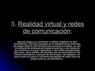 3.  Realidad virtual y redes de comunicación : algunos juegos ya comienzan a utilizar imágenes en tres dimensiones y técnicas basadas en la realidad virtual. Este tipo de juegos todavía esta limitado para usuarios corrientes, ya que se necesita de ordenadores bastante potentes o de máquinas que contienen una gran capacidad, y que están predispuestas para esto, como pueden ser aquellas que se encuentran en los centros recreativos y parques de atracciones. No obstante, en pocos años se prevé un aumento perceptible de estos tipos de juegos para su uso doméstico.  