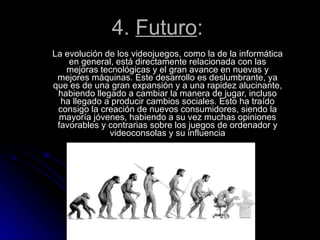 4.  Futuro : La evolución de los videojuegos, como la de la informática en general, está directamente relacionada con las mejoras tecnológicas y el gran avance en nuevas y mejores máquinas. Este desarrollo es deslumbrante, ya que es de una gran expansión y a una rapidez alucinante, habiendo llegado a cambiar la manera de jugar, incluso ha llegado a producir cambios sociales. Esto ha traído consigo la creación de nuevos consumidores, siendo la mayoría jóvenes, habiendo a su vez muchas opiniones favorables y contrarias sobre los juegos de ordenador y videoconsolas y su influencia 