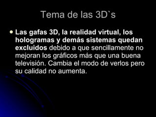 Tema de las 3D`s Las gafas 3D, la realidad virtual, los hologramas y demás sistemas quedan excluidos  debido a que sencillamente no mejoran los gráficos más que una buena televisión. Cambia el modo de verlos pero su calidad no aumenta.  