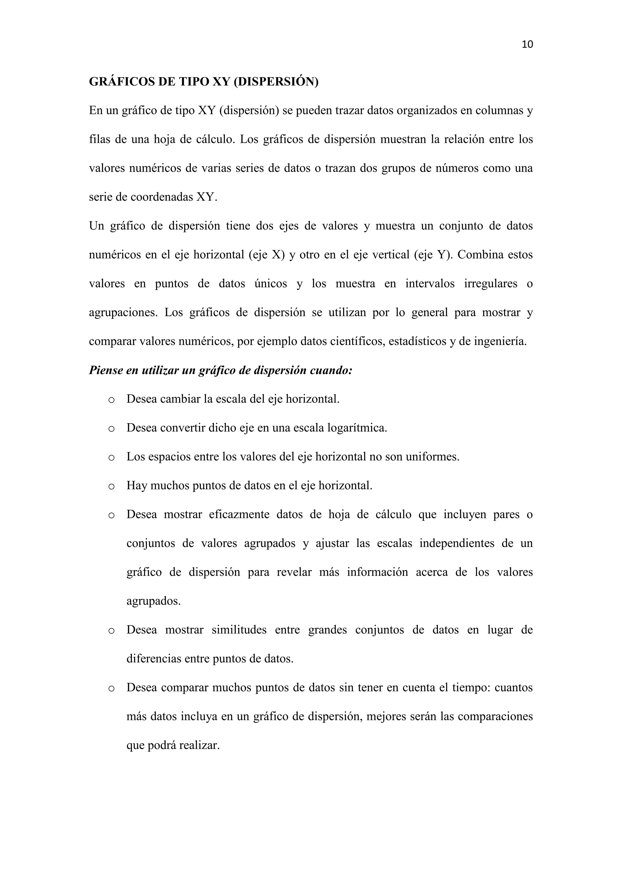 10 
GRÁFICOS DE TIPO XY (DISPERSIÓN) 
En un gráfico de tipo XY (dispersión) se pueden trazar datos organizados en columnas y 
filas de una hoja de cálculo. Los gráficos de dispersión muestran la relación entre los 
valores numéricos de varias series de datos o trazan dos grupos de números como una 
serie de coordenadas XY. 
Un gráfico de dispersión tiene dos ejes de valores y muestra un conjunto de datos 
numéricos en el eje horizontal (eje X) y otro en el eje vertical (eje Y). Combina estos 
valores en puntos de datos únicos y los muestra en intervalos irregulares o 
agrupaciones. Los gráficos de dispersión se utilizan por lo general para mostrar y 
comparar valores numéricos, por ejemplo datos científicos, estadísticos y de ingeniería. 
Piense en utilizar un gráfico de dispersión cuando: 
o Desea cambiar la escala del eje horizontal. 
o Desea convertir dicho eje en una escala logarítmica. 
o Los espacios entre los valores del eje horizontal no son uniformes. 
o Hay muchos puntos de datos en el eje horizontal. 
o Desea mostrar eficazmente datos de hoja de cálculo que incluyen pares o 
conjuntos de valores agrupados y ajustar las escalas independientes de un 
gráfico de dispersión para revelar más información acerca de los valores 
agrupados. 
o Desea mostrar similitudes entre grandes conjuntos de datos en lugar de 
diferencias entre puntos de datos. 
o Desea comparar muchos puntos de datos sin tener en cuenta el tiempo: cuantos 
más datos incluya en un gráfico de dispersión, mejores serán las comparaciones 
que podrá realizar. 
 