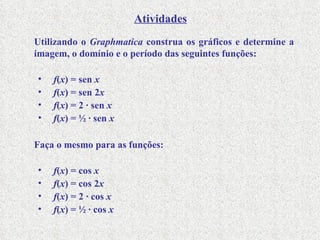 Utilizando o  Graphmatica  construa os gráficos e determine a imagem, o domínio e o período das seguintes funções: f ( x ) = sen  x f ( x ) = sen 2 x f ( x ) = 2  ∙  sen  x f ( x ) = ½  ∙  sen  x Faça o mesmo para as funções: f ( x ) = cos  x f ( x ) = cos 2 x f ( x ) = 2  ∙  cos  x f ( x ) = ½  ∙  cos  x Atividades 
