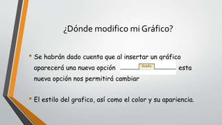 ¿Dónde modifico mi Gráfico?
• Se habrán dado cuenta que al insertar un gráfico
aparecerá una nueva opción esta
nueva opción nos permitirá cambiar
• El estilo del grafico, así como el color y su apariencia.
 