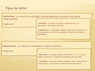 Tipos de datos
Cualitativos: se refieren a cualidades o modalidades que no pueden expresarse
numéricamente.
Pueden ser: • ordinales: si siguen un orden o secuencia (ej. el
abecedario, los meses del año).
• categóricos: si no siguen ningún orden (ej. el estado civil
de las personas: solteros, casados, viudos, divorciados y
separados).
Cuantitativos: se refieren a cantidades o valores numéricos.
Pueden ser:
• discretos: si toman valores enteros (0, 1, 2, 3...). Ej. el
número de hijos, el número de alumnos de una clase…
• continuos: si pueden tomar cualquier valor dentro de un
intervalo (ej. la estatura o el peso de las personas).
 