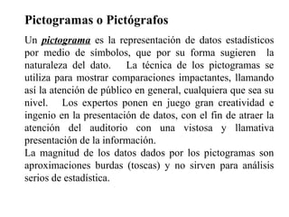 Pictogramas o Pictógrafos
Un pictograma es la representación de datos estadísticos
por medio de símbolos, que por su forma sugieren la
naturaleza del dato. La técnica de los pictogramas se
utiliza para mostrar comparaciones impactantes, llamando
así la atención de público en general, cualquiera que sea su
nivel. Los expertos ponen en juego gran creatividad e
ingenio en la presentación de datos, con el fin de atraer la
atención del auditorio con una vistosa y llamativa
presentación de la información.
La magnitud de los datos dados por los pictogramas son
aproximaciones burdas (toscas) y no sirven para análisis
serios de estadística.
 