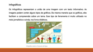 Infográficos
Os infográficos representam a união de uma imagem com um texto informativo. As
imagens podem conter alguns tipos de gráficos. Da mesma maneira que os gráficos, eles
facilitam a compreensão sobre um tema. Esse tipo de ferramenta é muito utilizado no
meio jornalístico e ainda, nos livros didáticos.
 
