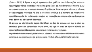 (Enem - 2012) A figura a seguir apresenta dois gráficos com informações sobre as
reclamações diárias recebidas e resolvidas pelo Setor de Atendimento ao Cliente (SAC)
de uma empresa, em uma dada semana. O gráfico de linha tracejada informa o número
de reclamações recebidas no dia, o de linha contínua é o número de reclamações
resolvidas no dia. As reclamações podem ser resolvidas no mesmo dia ou demorarem
mais de um dia para serem resolvidas.
O gerente de atendimento deseja identificar os dias da semana em que o nível de
eficiência pode ser considerado muito bom, ou seja, os dias em que o número de
reclamações resolvidas excede o número de reclamações recebidas.
O gerente de atendimento pôde concluir, baseado no conceito de eficiência utilizado na
empresa e nas informações do gráfico, que o nível de eficiência foi muito bom na:
 