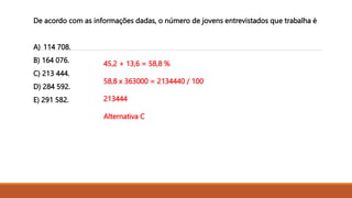 De acordo com as informações dadas, o número de jovens entrevistados que trabalha é
A) 114 708.
B) 164 076.
C) 213 444.
D) 284 592.
E) 291 582.
45,2 + 13,6 = 58,8 %
58,8 x 363000 = 2134440 / 100
213444
Alternativa C
 