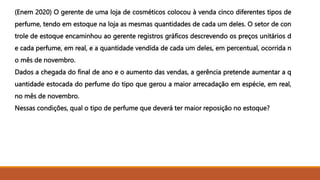 (Enem 2020) O gerente de uma loja de cosméticos colocou à venda cinco diferentes tipos de
perfume, tendo em estoque na loja as mesmas quantidades de cada um deles. O setor de con
trole de estoque encaminhou ao gerente registros gráficos descrevendo os preços unitários d
e cada perfume, em real, e a quantidade vendida de cada um deles, em percentual, ocorrida n
o mês de novembro.
Dados a chegada do final de ano e o aumento das vendas, a gerência pretende aumentar a q
uantidade estocada do perfume do tipo que gerou a maior arrecadação em espécie, em real,
no mês de novembro.
Nessas condições, qual o tipo de perfume que deverá ter maior reposição no estoque?
 