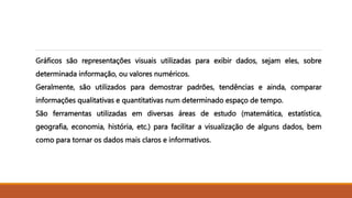 Gráficos são representações visuais utilizadas para exibir dados, sejam eles, sobre
determinada informação, ou valores numéricos.
Geralmente, são utilizados para demostrar padrões, tendências e ainda, comparar
informações qualitativas e quantitativas num determinado espaço de tempo.
São ferramentas utilizadas em diversas áreas de estudo (matemática, estatística,
geografia, economia, história, etc.) para facilitar a visualização de alguns dados, bem
como para tornar os dados mais claros e informativos.
 