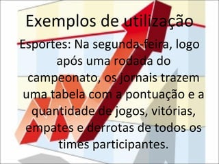 Exemplos de utilização Esportes: Na segunda-feira, logo após uma rodada do campeonato, os jornais trazem uma tabela com a pontuação e a quantidade de jogos, vitórias, empates e derrotas de todos os times participantes. 