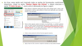  Ao clicar nessa opção será mostrada todas as opções de formatações condicionais
disponíveis, clique na opção “Realçar Regras das Células” e depois selecione a
opção “É maior do que...”, assim como é destacado na figura a seguir:
 Será aberta a seguinte janela para que você coloque qual o valor a ser
comparado e marcar qual edição no texto será aplicada, por exemplo,
trocar a cor do texto.
 Temos então algumas opções de edição já pré-definidas, ou também podemos
clicar na opção formato personalizado para escolher alguma alteração diferente,
porém, vamos escolher a primeira opção “Preenchimento Vermelho Claro e Texto
Vermelho Escuro”. Já no campo para colocar o valor a ser comparado coloque o
número 5 que é o nosso critério de comparação.
 Então a nossa janela de critérios ficará da seguinte maneira:
 Agora clique em OK e teremos o seguinte resultado na nossa tabela exemplo:
 