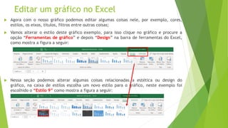 Editar um gráfico no Excel
 Agora com o nosso gráfico podemos editar algumas coisas nele, por exemplo, cores,
estilos, os eixos, títulos, filtros entre outras coisas;
 Vamos alterar o estilo deste gráfico exemplo, para isso clique no gráfico e procure a
opção “Ferramentas de gráfico” e depois “Design” na barra de ferramentas do Excel,
como mostra a figura a seguir:
 Nessa seção podemos alterar algumas coisas relacionadas a estética ou design do
gráfico, na caixa de estilos escolha um novo estilo para o gráfico, neste exemplo foi
escolhido o “Estilo 9” como mostra a figura a seguir:
 