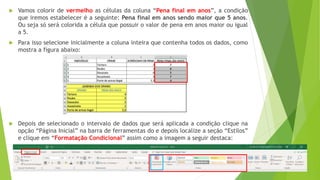  Vamos colorir de vermelho as células da coluna “Pena final em anos”, a condição
que iremos estabelecer é a seguinte: Pena final em anos sendo maior que 5 anos.
Ou seja só será colorida a célula que possuir o valor de pena em anos maior ou igual
a 5.
 Para isso selecione inicialmente a coluna inteira que contenha todos os dados, como
mostra a figura abaixo:
 Depois de selecionado o intervalo de dados que será aplicada a condição clique na
opção “Página Inicial” na barra de ferramentas do e depois localize a seção “Estilos”
e clique em “Formatação Condicional” assim como a imagem a seguir destaca:
 