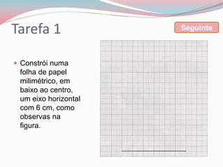 Tarefa 1              Seguinte



 Constrói numa
 folha de papel
 milimétrico, em
 baixo ao centro,
 um eixo horizontal
 com 6 cm, como
 observas na
 figura.
 