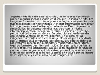 Dependiendo de cada caso particular, las imágenes vectoriales
pueden requerir menor espacio en disco que un mapa de bits. Las
imágenes formadas por colores planos o degradados sencillos son
más factibles de ser vectorizadas. A menor información para crear
la imagen, menor será el tamaño del archivo. Dos imágenes con
dimensiones de presentación distintas pero con la misma
información vectorial, ocuparán el mismo espacio en disco. No
pierden calidad al ser escaladas. En principio, se puede escalar
una imagen vectorial de forma ilimitada. En el caso de las
imágenes matriciales, se alcanza un punto en el que es evidente
que la imagen está compuesta por píxeles. Los objetos definidos
por vectores pueden ser guardados y modificados en el futuro.
Algunos formatos permiten animación. Esta se realiza de forma
sencilla mediante operaciones básicas como traslación o rotación
y no requiere un gran acopio de datos, ya que lo que se hace es
reubicar las coordenadas de los vectores en nuevos puntos dentro
de los ejes x, y, y z en el caso de las imágenes 3D.
 