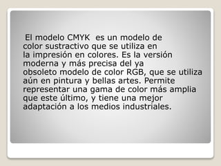 El modelo CMYK es un modelo de
color sustractivo que se utiliza en
la impresión en colores. Es la versión
moderna y más precisa del ya
obsoleto modelo de color RGB, que se utiliza
aún en pintura y bellas artes. Permite
representar una gama de color más amplia
que este último, y tiene una mejor
adaptación a los medios industriales.
 