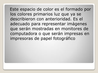 Este espacio de color es el formado por
los colores primarios luz que ya se
describieron con anterioridad. Es el
adecuado para representar imágenes
que serán mostradas en monitores de
computadora o que serán impresas en
impresoras de papel fotográfico
 