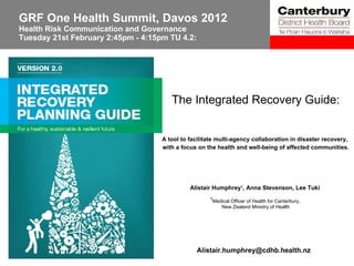 GRF One Health Summit, Davos 2012 Health Risk Communication and Governance  Tuesday 21st February 2:45pm - 4:15pm TU 4.2: The Integrated Recovery Guide: A tool to facilitate multi-agency collaboration in disaster recovery,  with a focus on the health and well-being of affected communities. Alistair Humphrey 1 , Anna Stevenson, Lee Tuki  1 Medical Officer of Health for Canterbury,  New Zealand Ministry of Health [email_address] 