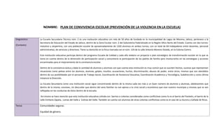 NOMBRE: PLAN DE CONVIVENCIA ESCOLAR (PREVENCIÓN DE LA VIOLENCIA EN LA ESCUELA)
Diagnóstico:
(Contexto)
La Escuela Secundaria Técnica núm. 2 es una institución educativa con más de 50 años de fundada en la municipalidad de Lagos de Moreno, Jalisco, pertenece a la
Secretaria de Educación del Estado de Jalisco, dentro de la Zona Escolar núm. 2 del Subsistema Federalizado en la Región Altos Norte del Estado. Cuenta con dos turnos:
matutino y vespertino, con una población escolar de aproximadamente de 1320 alumnos en ambos turnos, con un total de 84 trabajadores entre docentes, personal
administrativo, de servicios y directivos. Tiene su domicilio en la finca marcada con el núm. 124 de la calle Antonio Moreno Oviedo, en la Colonia Centro.
Esta institución educativa participa dentro del programa Escuela de Calidad y cada año elabora un proyecto o plan estratégico de transformación escolar en la que se
toma en cuenta dentro de la dimensión de participación social y comunitaria la participación de los padres de familia para involucrarlos en las estrategias y acciones
encaminadas para el mejoramiento de la convivencia escolar.
Dentro de la convivencia áulica y dada la cantidad de alumnos y alumnas con que cuenta esta institución es muy común que se susciten hechos, sucesos que representan
situaciones como peleas entre los alumnos, alumnas, golpes, insultos, acusaciones, hurtos, discriminación, abusos de poder, entre otros; mismos que son atendidos
dentro de sus posibilidades por el personal de Trabajo Social, Coordinación de Asistencia Educativa, Coordinación Académica y Tecnológica, Subdirección y como última
instancia la Dirección.
La Escuela Secundaria como una institución social sigue concentrando dentro de la misma cada vez más a un buen número de alumnos y alumnas, adolescentes que
dentro de la misma, conviven, sin descuidar que dentro del seno familiar no son ajenos a la crisis social y económica que vive nuestro municipio y mismas que se ven
reflejadas en las conductas de éstos dentro de la escuela.
Así mismo se hace mención que esta institución educativa colinda con barrios o colonias consideradas como conflictivas como lo es el barrio del Panteón, el barrio de la
calle Emiliano Zapata, Lomas del Valle y Colinas del Valle; También se cuenta con alumnos de otras colonias conflictivas como es el caso de La Aurora y Cañada de Ricos.
Tema: Comunidades seguras.
Equidad de género.
 