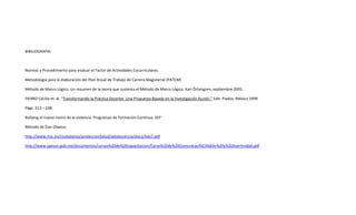 BIBILIOGRAFIA:
Normas y Procedimiento para evaluar el Factor de Actividades Cocurriculares.
Metodología para la elaboración del Plan Anual de Trabajo de Carrera Magisterial (PATCM)
Método de Marco Lógico. Un resumen de la teoría que sustenta el Método de Marco Lógico. Kari Örtengren, septiembre 2005.
FIERRO Cecilia et. al. “Transformando la Práctica Docente. Una Propuesta Basada en la Investigación Acción.” Edit. Piados. México 1999.
Págs. 213 – 228.
Bullying el nuevo rostro de la violencia. Programas de Formación Continua. SEP
Método de Dan Olweus.
http://www.msc.es/ciudadanos/proteccionSalud/adolescencia/docs/Ado7.pdf
http://www.cgeson.gob.mx/documentos/cursos%20de%20capacitacion/Curso%20de%20Comunicaci%C3%B3n%20y%20Asertividad.pdf
 