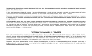 La inseguridad en las escuelas va ocupando espacios que antes no los tenía, esto implica que otros espacios de contención, limitantes, han perdido significación
para los niños, jóvenes y adultos.
El tema de la inseguridad es el que más preocupa a las comunidades escolares, y además de tomar acciones de información con maestros, padres de familia y
alumnos, así como involucrar a la población abierta, también se requiere un frente para cerrar el paso a las drogas, alcohol, y violencia.
La sociedad actual, prepondera en la actividad económica la participación de padre-madre en los aspectos laborales, situación que ha propiciado que el trayecto y
la permanencia de los alumnos en los escenarios escolares se dé de forma autónoma, situación que exige que la escuela genere el desarrollo de una conciencia
de seguridad social.
En consecuencia la escuela tiene como objetivo privilegiar el desarrollo de competencias ciudadanas, entendidas como: habilidades cognitivas, emocionales y
comunicativas, conocimientos y actitudes que, articuladas entre sí, hacen posible que el ciudadano actúe de manera constructiva en la sociedad democrática. Ya
que estas permiten que los ciudadanos contribuyan activamente a la convivencia pacífica, participen responsable y constructivamente en los procesos
democráticos y comprendan la pluralidad como oportunidad y riqueza de la sociedad, tanto en su entorno cercano (familia, amigos, aula, institución escolar),
como en su comunidad, país o a nivel internacional.
PARTES INTERESADAS EN EL PROYECTO
Como se ha mencionado en líneas anteriores, en los últimos años, meses y días se escucha en forma constante sobre la violencia en padres de familia, docentes,
directivos, alumnos, medios de comunicación lo que acontece al interior de las escuelas y considerando que sería muy ingenuo y por qué no mencionarlo, sería
poco profesional de nuestra parte el no reflexionar sobre esta dinámica que rodea a la escuela, tanto en el interior como al exterior de las escuelas y por
consiguiente el impacto que la violencia tiene en la sociedad y por ende el fenómeno del Bullying en la escuela.
La violencia en la escuela ya por así decirlo, ya es un fenómeno social que requiere que todos los que pertenecemos a la Escuela Secundaria Técnica Núm. 2
pongamos atención y actuemos para poder prevenir e intervenir en esta problemática que no es ajena a la misma, estableciendo en un trabajo conjunto las
estrategias que ayuden a lograr este propósito.
 