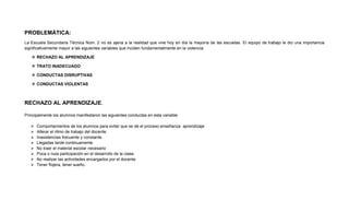 PROBLEMÁTICA:
La Escuela Secundaria Técnica Núm. 2 no es ajena a la realidad que vive hoy en día la mayoría de las escuelas. El equipo de trabajo le dio una importancia
significativamente mayor a las siguientes variables que inciden fundamentalmente en la violencia:
 RECHAZO AL APRENDIZAJE
 TRATO INADECUADO
 CONDUCTAS DISRUPTIVAS
 CONDUCTAS VIOLENTAS
RECHAZO AL APRENDIZAJE.
Principalmente los alumnos manifestaron las siguientes conductas en esta variable:
 Comportamientos de los alumnos para evitar que se dé el proceso enseñanza aprendizaje
 Alterar el ritmo de trabajo del docente.
 Inasistencias frecuente y constante.
 Llegadas tarde continuamente.
 No traer el material escolar necesario
 Poca o nula participación en el desarrollo de la clase.
 No realizar las actividades encargados por el docente.
 Tener flojera, tener sueño.
 