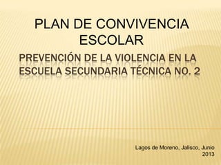 PREVENCIÓN DE LA VIOLENCIA EN LA
ESCUELA SECUNDARIA TÉCNICA NO. 2
PLAN DE CONVIVENCIA
ESCOLAR
Lagos de Moreno, Jalisco, Junio
2013
 