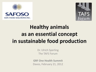 Healthy animals
    as an essential concept
in sustainable food production
           Dr. Ulrich Sperling
            The TAFS Forum

        GRF One Health Summit
        Davos, February 21, 2012
 