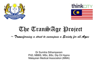 Dr Sumitra Sithamparam
PhD, MBBS, MSc, BSc, Dip Cli Hypno
Malaysian Medical Association (MMA)
The TranSAge Project
~ Transforming a street to encompass a Society for all Ages
 