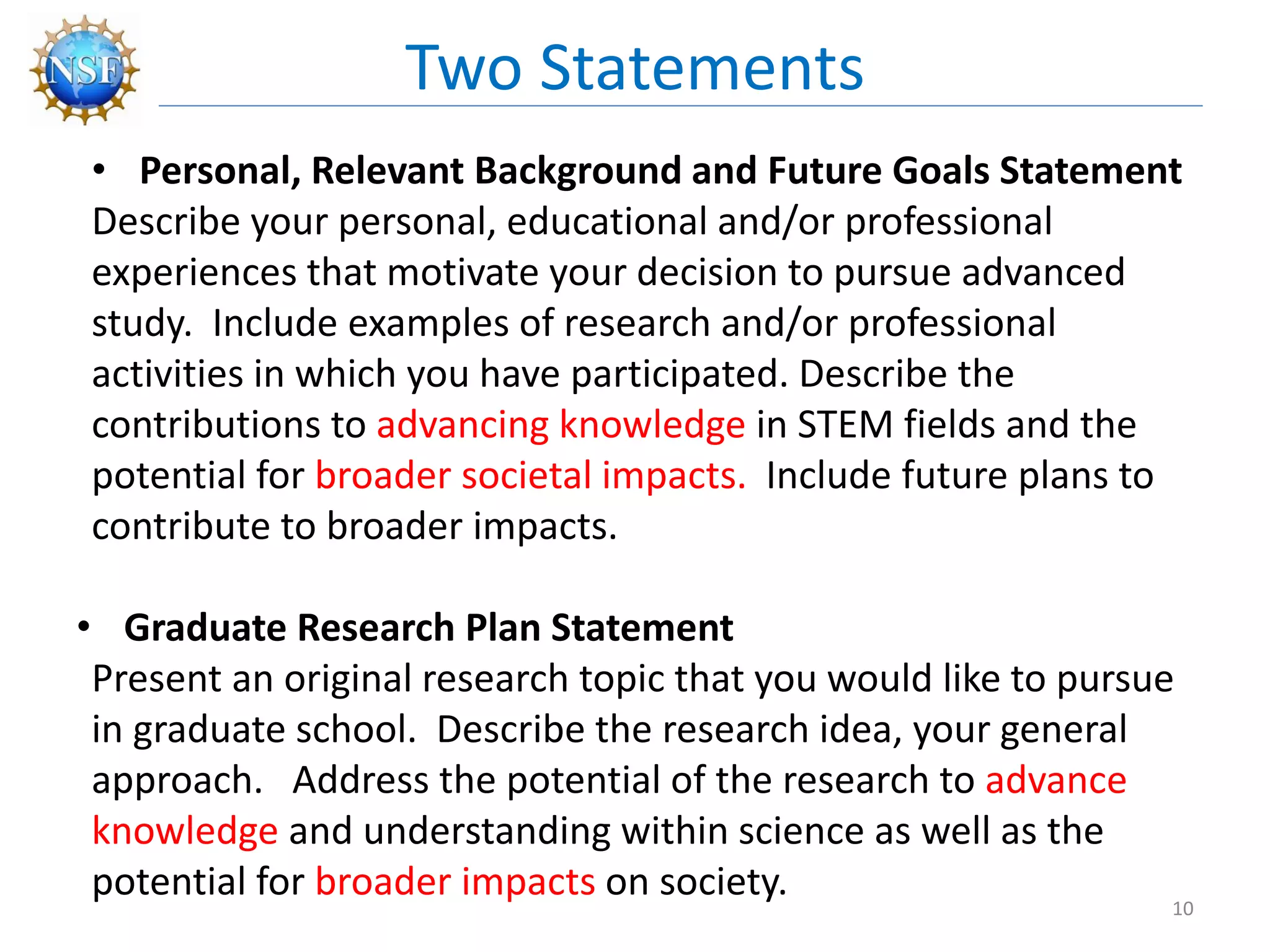 • Personal, Relevant Background and Future Goals Statement
Describe your personal, educational and/or professional
experiences that motivate your decision to pursue advanced
study. Include examples of research and/or professional
activities in which you have participated. Describe the
contributions to advancing knowledge in STEM fields and the
potential for broader societal impacts. Include future plans to
contribute to broader impacts.
• Graduate Research Plan Statement
Present an original research topic that you would like to pursue
in graduate school. Describe the research idea, your general
approach. Address the potential of the research to advance
knowledge and understanding within science as well as the
potential for broader impacts on society.
Two Statements
10
 