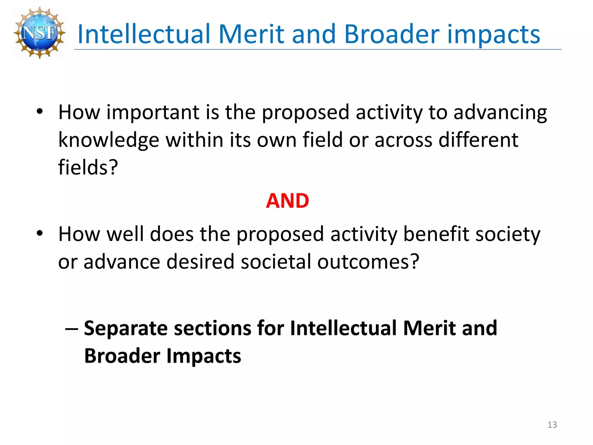 • How important is the proposed activity to advancing
knowledge within its own field or across different
fields?
AND
• How well does the proposed activity benefit society
or advance desired societal outcomes?
– Separate sections for Intellectual Merit and
Broader Impacts
Intellectual Merit and Broader impacts
13
 
