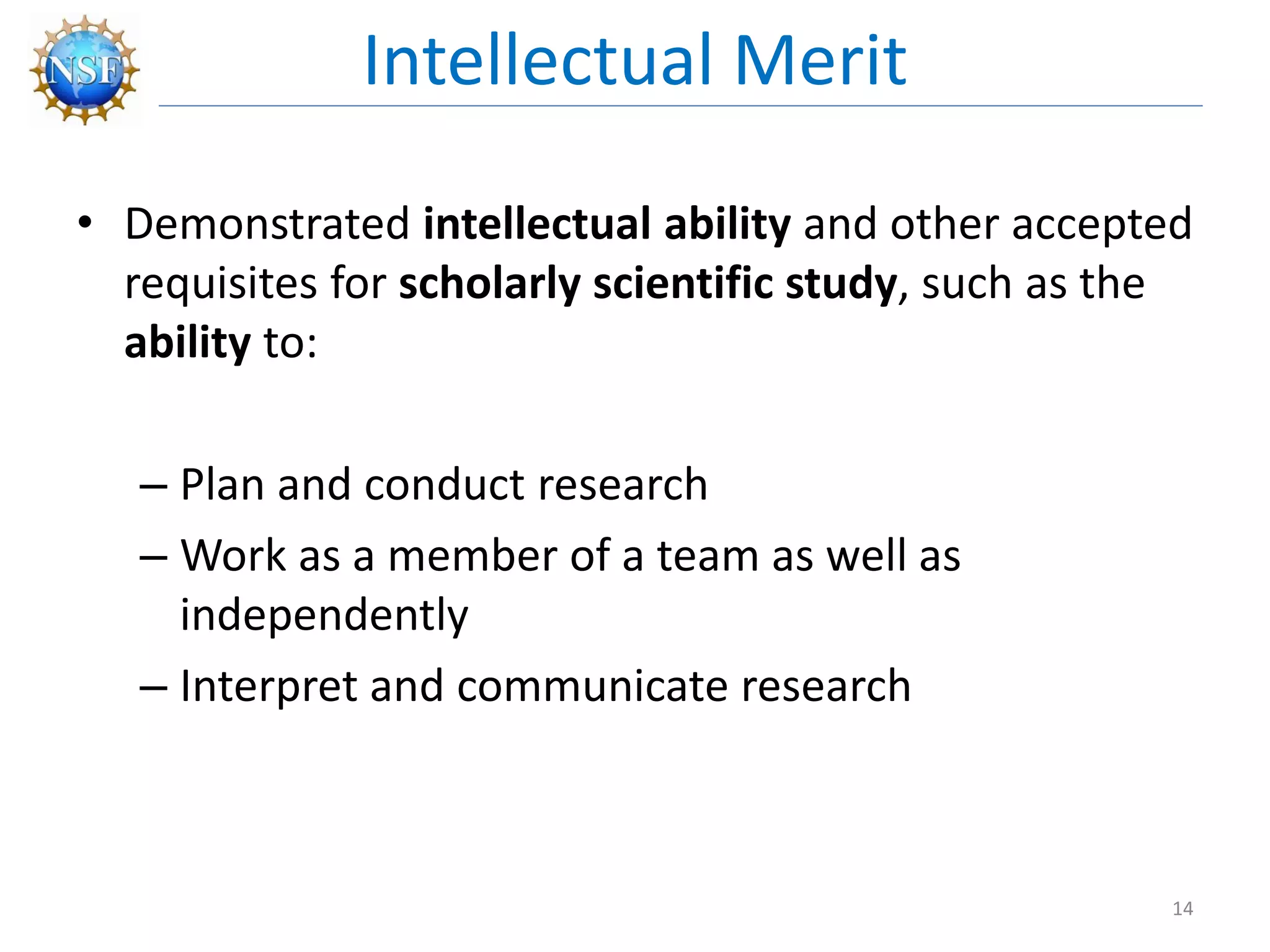 • Demonstrated intellectual ability and other accepted
requisites for scholarly scientific study, such as the
ability to:
– Plan and conduct research
– Work as a member of a team as well as
independently
– Interpret and communicate research
Intellectual Merit
14
 