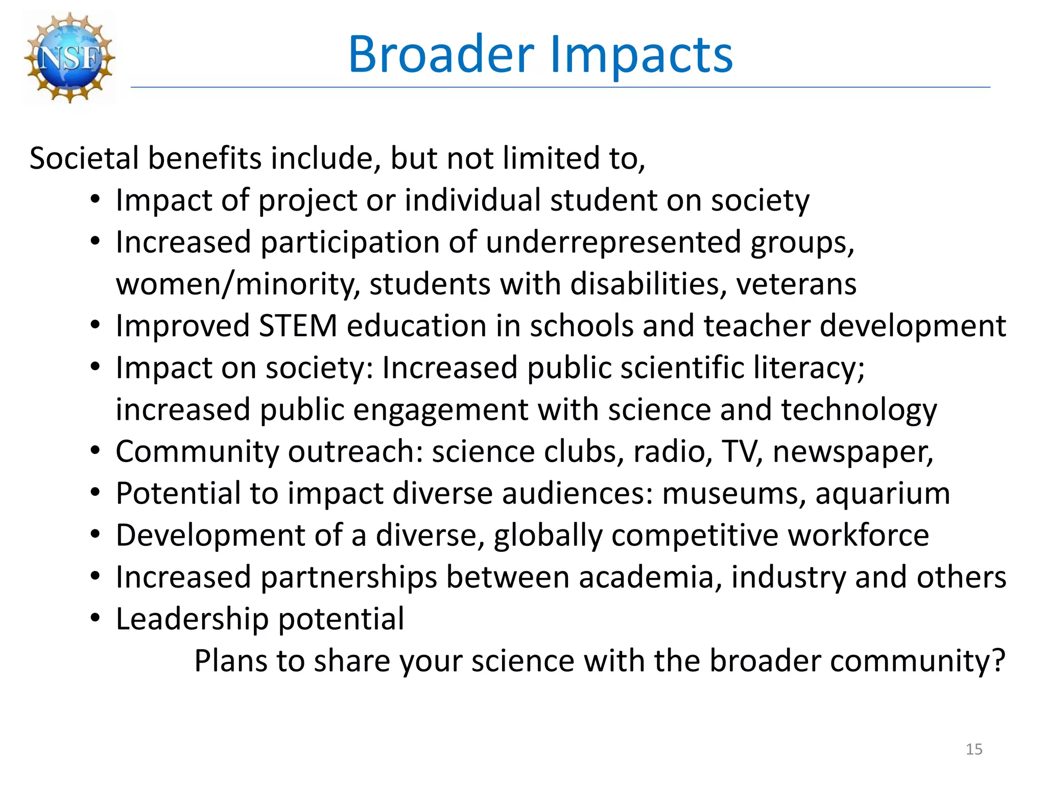 Societal benefits include, but not limited to,
• Impact of project or individual student on society
• Increased participation of underrepresented groups,
women/minority, students with disabilities, veterans
• Improved STEM education in schools and teacher development
• Impact on society: Increased public scientific literacy;
increased public engagement with science and technology
• Community outreach: science clubs, radio, TV, newspaper,
• Potential to impact diverse audiences: museums, aquarium
• Development of a diverse, globally competitive workforce
• Increased partnerships between academia, industry and others
• Leadership potential
Plans to share your science with the broader community?
Broader Impacts
15
 
