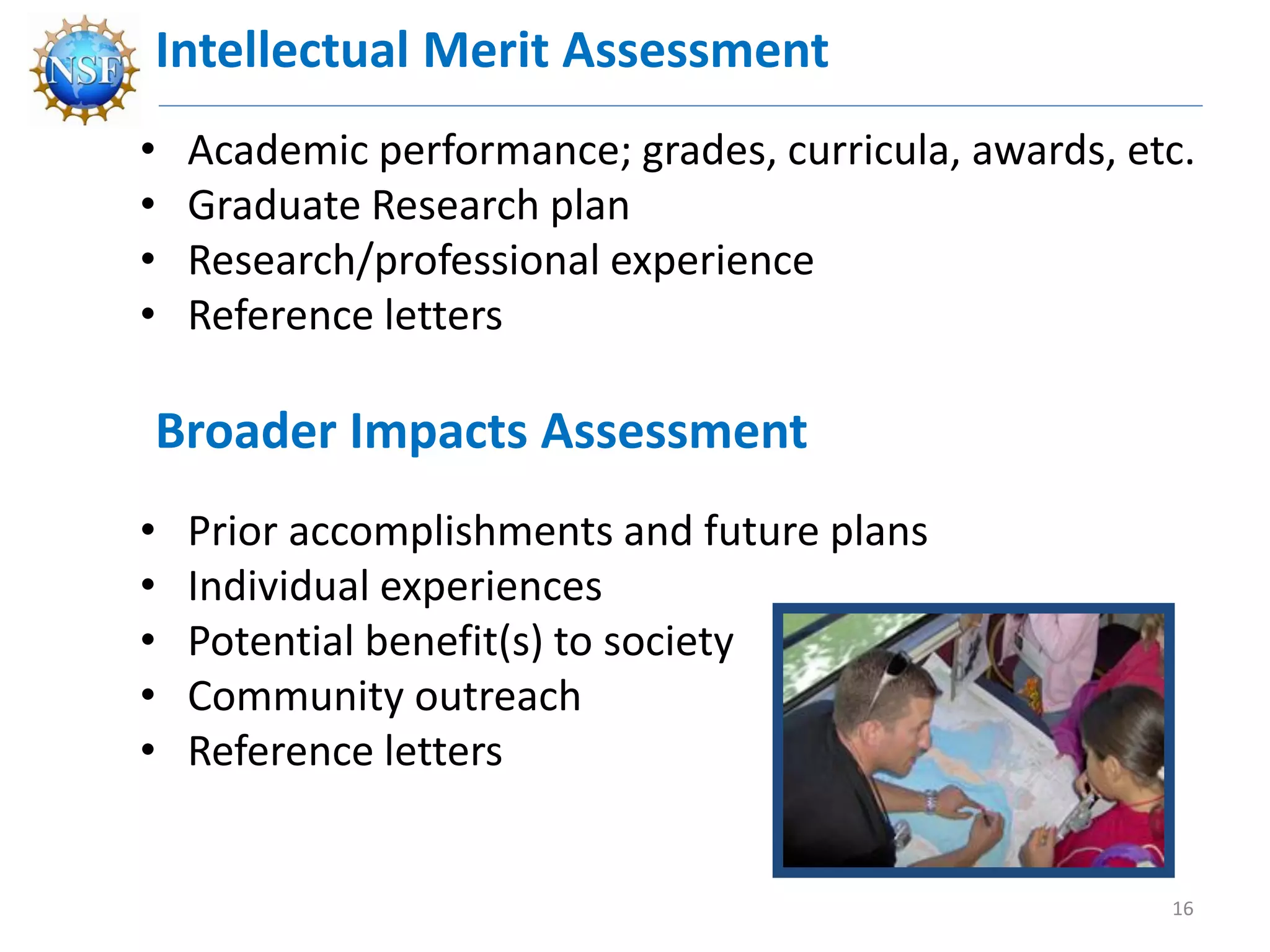 Intellectual Merit Assessment
• Academic performance; grades, curricula, awards, etc.
• Graduate Research plan
• Research/professional experience
• Reference letters
Broader Impacts Assessment
• Prior accomplishments and future plans
• Individual experiences
• Potential benefit(s) to society
• Community outreach
• Reference letters
16
 
