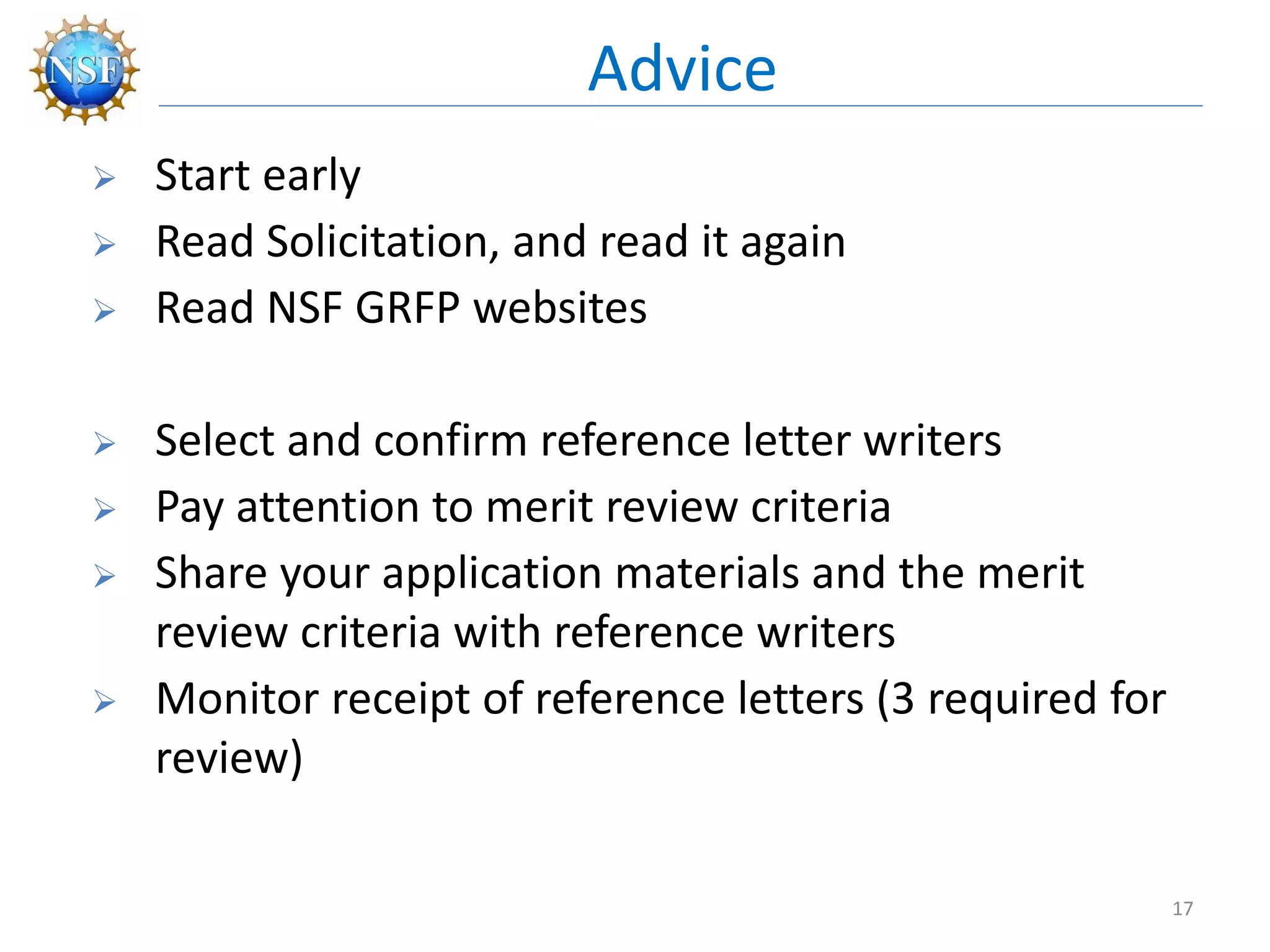  Start early
 Read Solicitation, and read it again
 Read NSF GRFP websites
 Select and confirm reference letter writers
 Pay attention to merit review criteria
 Share your application materials and the merit
review criteria with reference writers
 Monitor receipt of reference letters (3 required for
review)
Advice
17
 
