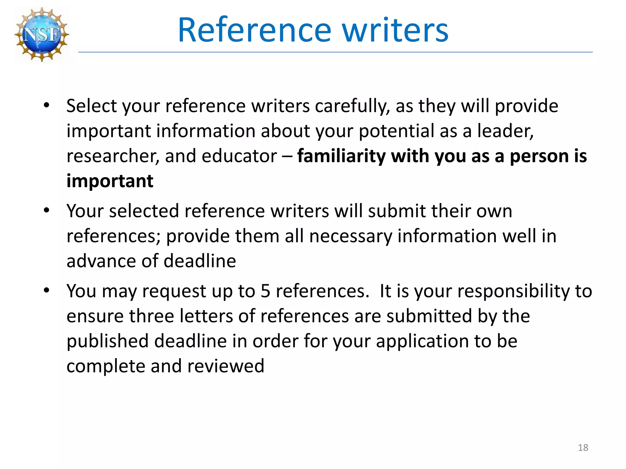 • Select your reference writers carefully, as they will provide
important information about your potential as a leader,
researcher, and educator – familiarity with you as a person is
important
• Your selected reference writers will submit their own
references; provide them all necessary information well in
advance of deadline
• You may request up to 5 references. It is your responsibility to
ensure three letters of references are submitted by the
published deadline in order for your application to be
complete and reviewed
Reference writers
18
 