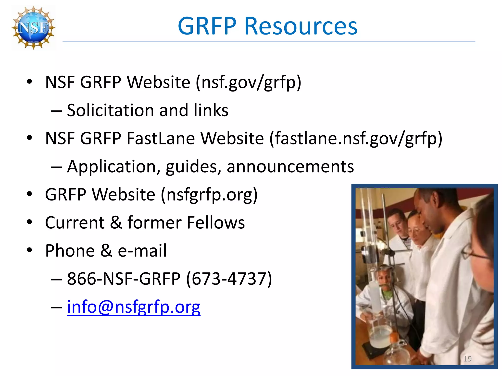 • NSF GRFP Website (nsf.gov/grfp)
– Solicitation and links
• NSF GRFP FastLane Website (fastlane.nsf.gov/grfp)
– Application, guides, announcements
• GRFP Website (nsfgrfp.org)
• Current & former Fellows
• Phone & e-mail
– 866-NSF-GRFP (673-4737)
– info@nsfgrfp.org
GRFP Resources
19
 