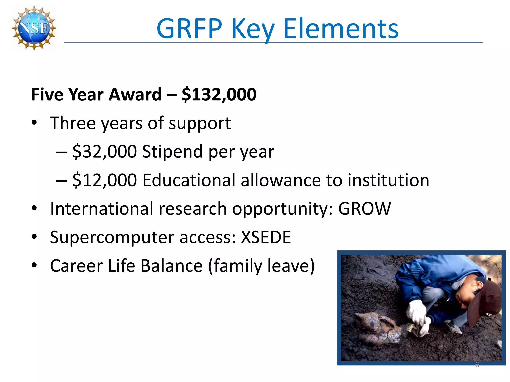 Five Year Award – $132,000
• Three years of support
– $32,000 Stipend per year
– $12,000 Educational allowance to institution
• International research opportunity: GROW
• Supercomputer access: XSEDE
• Career Life Balance (family leave)
GRFP Key Elements
6
 