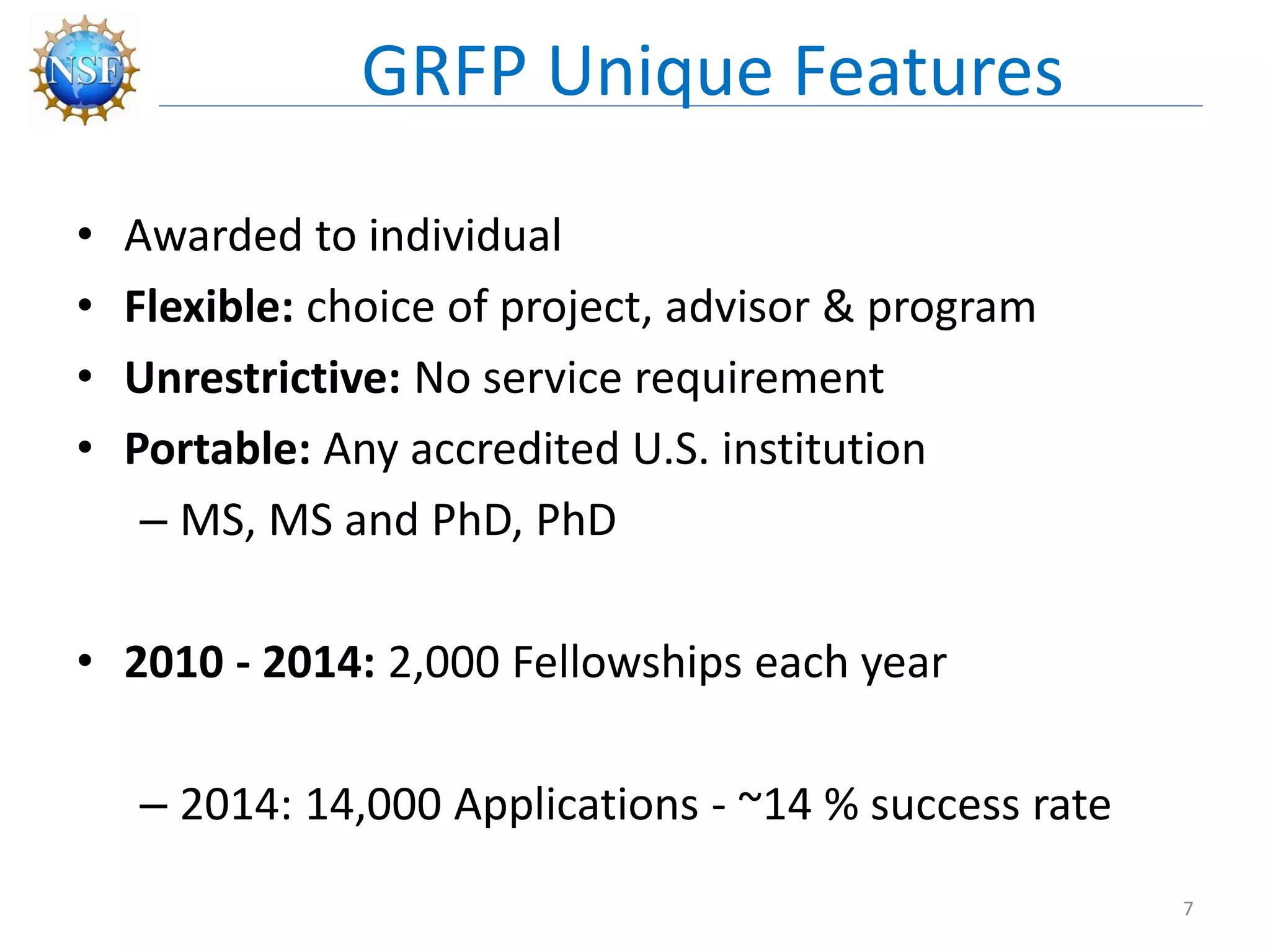 • Awarded to individual
• Flexible: choice of project, advisor & program
• Unrestrictive: No service requirement
• Portable: Any accredited U.S. institution
– MS, MS and PhD, PhD
• 2010 - 2014: 2,000 Fellowships each year
– 2014: 14,000 Applications - ~14 % success rate
GRFP Unique Features
7
 