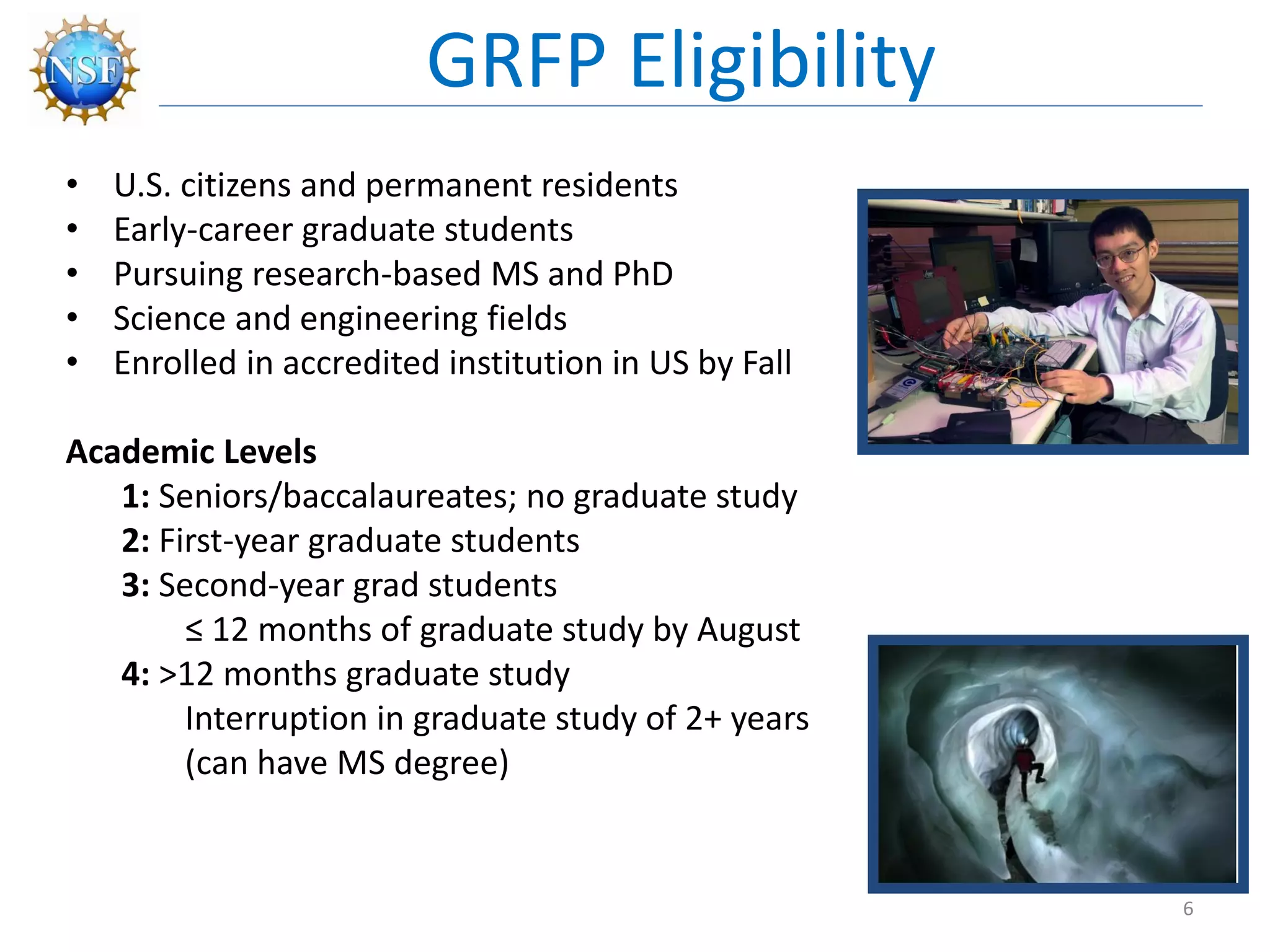 • U.S. citizens and permanent residents
• Early-career graduate students
• Pursuing research-based MS and PhD
• Science and engineering fields
• Enrolled in accredited institution in US by Fall
Academic Levels
1: Seniors/baccalaureates; no graduate study
2: First-year graduate students
3: Second-year grad students
≤ 12 months of graduate study by August
4: >12 months graduate study
Interruption in graduate study of 2+ years
(can have MS degree)
GRFP Eligibility
6
 