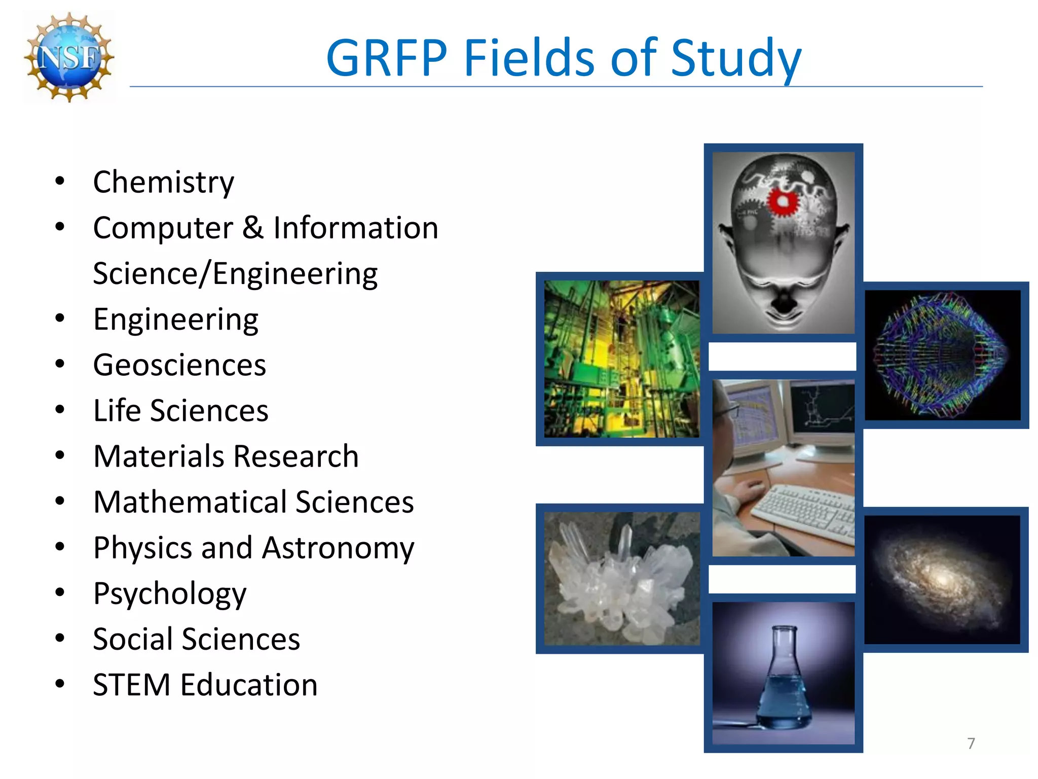 • Chemistry
• Computer & Information
Science/Engineering
• Engineering
• Geosciences
• Life Sciences
• Materials Research
• Mathematical Sciences
• Physics and Astronomy
• Psychology
• Social Sciences
• STEM Education
GRFP Fields of Study
7
 