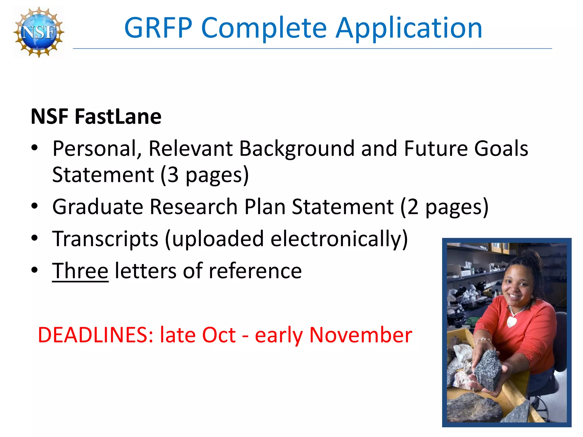 NSF FastLane
• Personal, Relevant Background and Future Goals
Statement (3 pages)
• Graduate Research Plan Statement (2 pages)
• Transcripts (uploaded electronically)
• Three letters of reference
DEADLINES: late Oct - early November
GRFP Complete Application
9
 