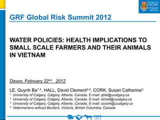 GRF Global Risk Summit 2012


WATER POLICIES: HEALTH IMPLICATIONS TO
SMALL SCALE FARMERS AND THEIR ANIMALS
IN VIETNAM



Davos, February 22nd 2012

LE, Quynh Ba1,4, HALL, David Clement2,4, CORK, Susan Catherine3
1   University of Calgary, Calgary, Alberta, Canada. E-mail: qble@ucalgary.ca
2   University of Calgary, Calgary, Alberta, Canada. E-mail: dchall@ucalgary.ca
3   University of Calgary, Calgary, Alberta, Canada. E-mail: sccork@ucalgary.ca
4   Veterinarians without Borders, Victoria, British Columbia, Canada
 