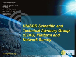 UNISDR Scientific and 
Technical Advisory Group 
(STAG) Platform and 
Network Survey 
CONTACT INFORMATION 
Global Risk Forum GRF Davos 
Promenade 35 
CH-7270 Davos 
Phone: +41 (0) 81 414 1600 
Fax: +41 (0) 81 414 1610 
info@grforum.org 
www.grforum.org 
www.grforum.org 
 