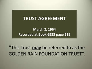 TRUST AGREEMENT
March 2, 1964
Recorded at Book 6953 page 519

“This Trust may be referred to as the
GOLDEN RAIN FOUNDATION TRUST”.

 