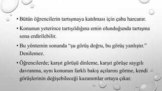 • Bütün öğrencilerin tartışmaya katılması için çaba harcanır. 
• Konunun yeterince tartışıldığına emin olunduğunda tartışma 
sona erdirilebilir. 
• Bu yöntemin sonunda “şu görüş doğru, bu görüş yanlıştır.” 
Denilemez. 
• Öğrencilerde; karşıt görüşü dinleme, karşıt görüşe saygılı 
davranma, aynı konunun farklı bakış açılarını görme, kendi 
görüşlerinin değişebileceği kazanımlar ortaya çıkar. 
 