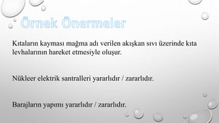 Kıtaların kayması mağma adı verilen akışkan sıvı üzerinde kıta 
levhalarının hareket etmesiyle oluşur. 
Nükleer elektrik santralleri yararlıdır / zararlıdır. 
Barajların yapımı yararlıdır / zararlıdır. 
 