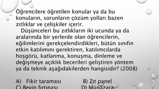 Öğrencilere öğretilen konular ya da bu 
konuların, sorunların çözüm yolları bazen 
zıtlıklar ve çelişkiler içerir. 
Düşünceleri bu zıtlıkların iki ucunda ya da 
aralarında bir yerlerde olan öğrencilerin, 
eğilimlerini gerekçelendirdikleri, bütün sınıfın 
etkin katılımını gerektiren, katılımcılarda 
hoşgörü, katlanma, konuşma, dinleme ve 
değişmeye açıklık becerileri geliştiren yöntem 
ya da teknik aşağıdakilerden hangisidir? (2008) 
A) Fikir taraması B) Zıt panel 
C) Beyin fırtınası D) Münazara 
 