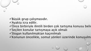 Büyük grup çalışmasıdır. 
Ayakta icra edilir. 
Önce birbiriyle ilintili birden çok tartışma konusu belirlenir, 
Seçilen konular tartışmaya açık olmalı 
Slogan kullanılmaktan kaçınılmalı 
Konunun öncelikle, somut yönleri üzerinde konuşulmalı. 
 